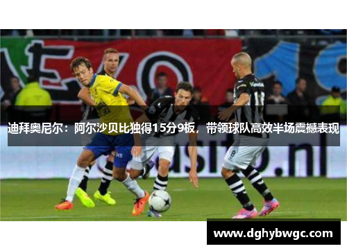 迪拜奥尼尔:阿尔沙贝比独得15分9板,带领球队高效半场震撼表现